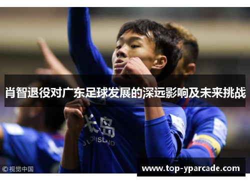 肖智退役对广东足球发展的深远影响及未来挑战
