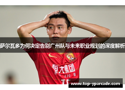 萨尔瓦多为何决定告别广州队与未来职业规划的深度解析