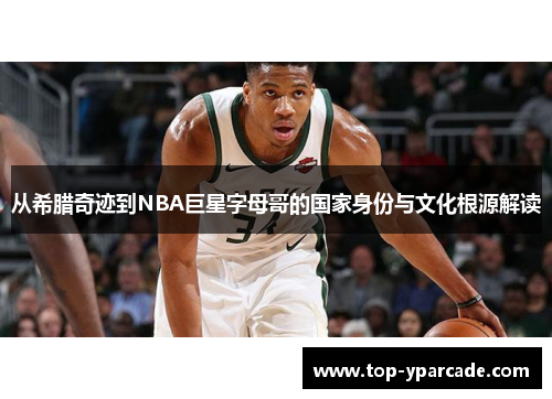 从希腊奇迹到NBA巨星字母哥的国家身份与文化根源解读