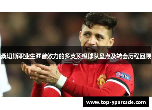 桑切斯职业生涯曾效力的多支顶级球队盘点及转会历程回顾