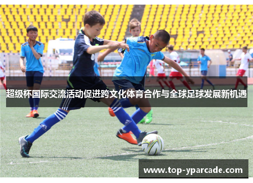 超级杯国际交流活动促进跨文化体育合作与全球足球发展新机遇