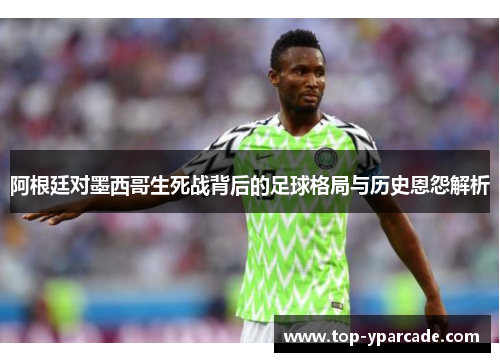 阿根廷对墨西哥生死战背后的足球格局与历史恩怨解析 阿根廷对墨西哥生死战背后的足球格局与历史恩怨解析
