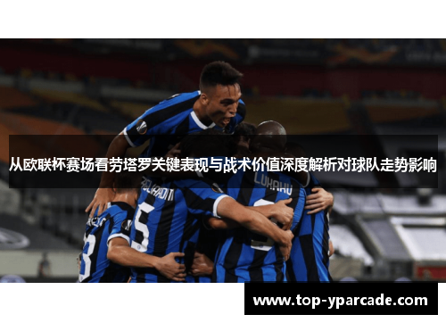 从欧联杯赛场看劳塔罗关键表现与战术价值深度解析对球队走势影响 从欧联杯赛场看劳塔罗关键表现与战术价值深度解析对球队走势影响