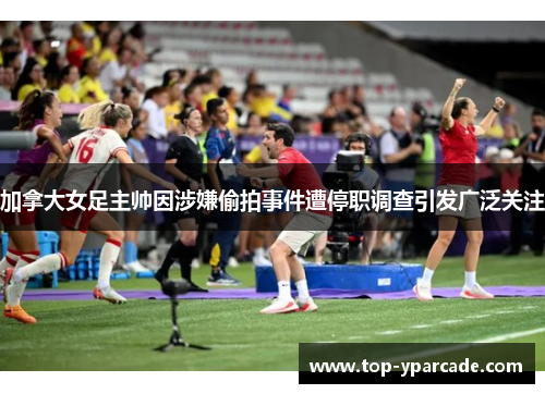 加拿大女足主帅因涉嫌偷拍事件遭停职调查引发广泛关注 加拿大女足主帅因涉嫌偷拍事件遭停职调查引发广泛关注