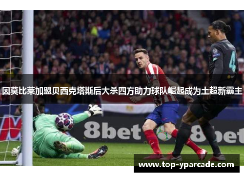因莫比莱加盟贝西克塔斯后大杀四方助力球队崛起成为土超新霸主 因莫比莱加盟贝西克塔斯后大杀四方助力球队崛起成为土超新霸主