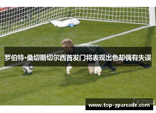 罗伯特·桑切斯切尔西首发门将表现出色却偶有失误 罗伯特·桑切斯切尔西首发门将表现出色却偶有失误