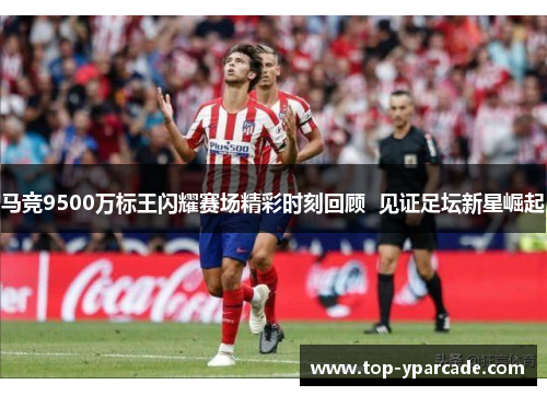 马竞9500万标王闪耀赛场精彩时刻回顾  见证足坛新星崛起