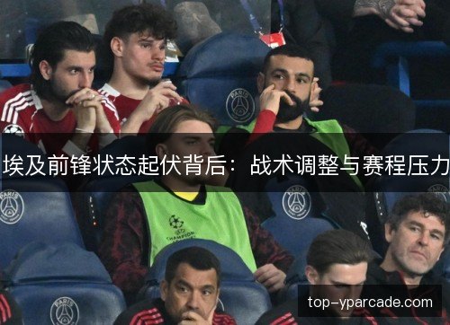 埃及前锋状态起伏背后：战术调整与赛程压力