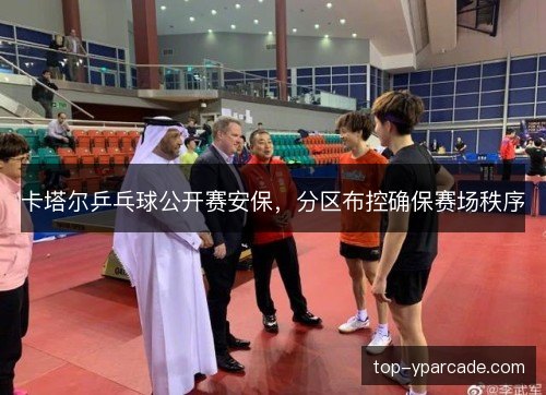 卡塔尔乒乓球公开赛安保,分区布控确保赛场秩序 卡塔尔乒乓球公开赛安保,分区布控确保赛场秩序